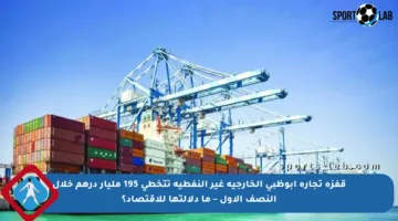 قفزة تجارة أبوظبي الخارجية غير النفطية تتخطى 195 مليار درهم خلال النصف الأول – ما دلالتها للاقتصاد؟